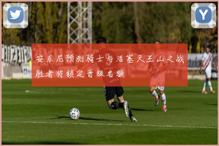 安东尼预测骑士与活塞天王山之战胜者将锁定晋级名额