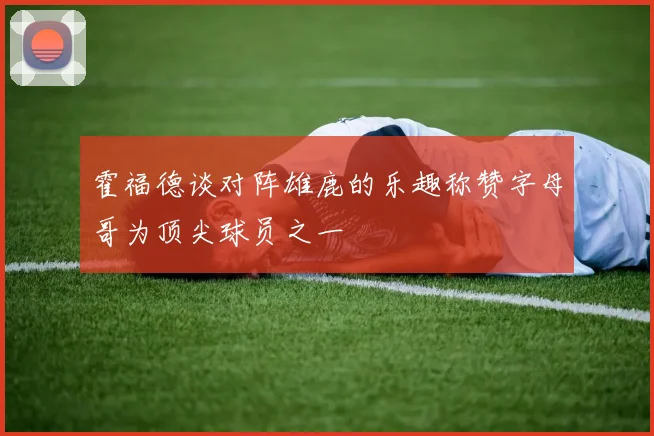 霍福德谈对阵雄鹿的乐趣称赞字母哥为顶尖球员之一