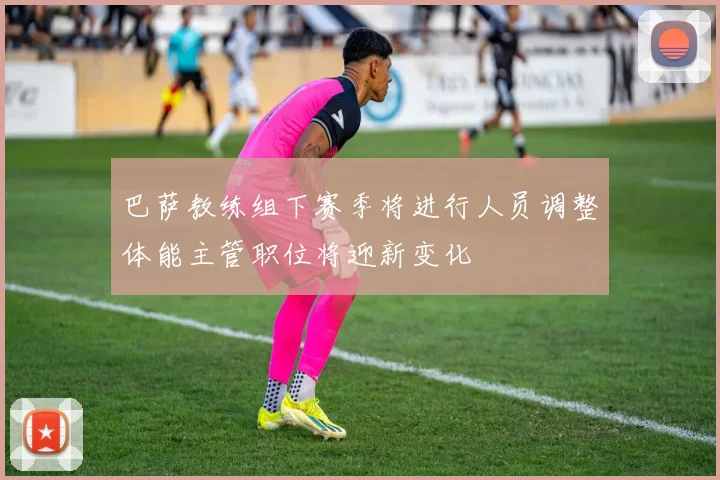 巴萨教练组下赛季将进行人员调整体能主管职位将迎新变化