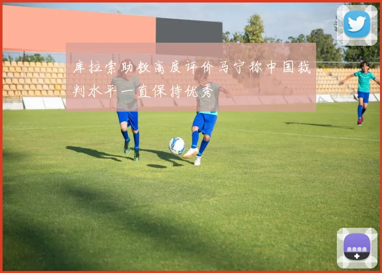 库拉索助教高度评价马宁称中国裁判水平一直保持优秀