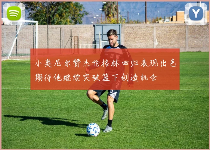 小奥尼尔赞杰伦格林回归表现出色期待他继续突破篮下创造机会