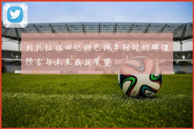 利扎拉祖回忆姆巴佩年轻时的辉煌预言与未来成就展望