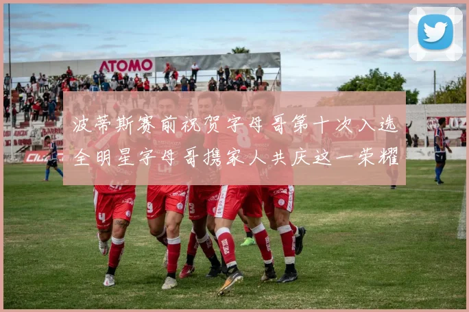 波蒂斯赛前祝贺字母哥第十次入选全明星字母哥携家人共庆这一荣耀时刻