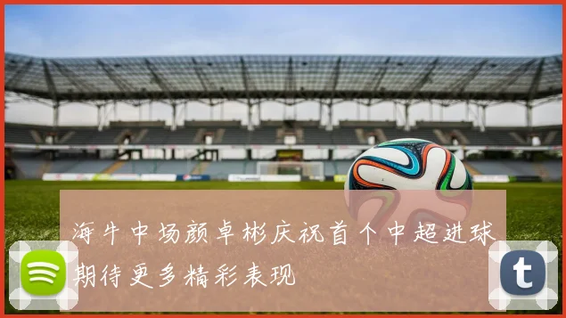 海牛中场颜卓彬庆祝首个中超进球期待更多精彩表现