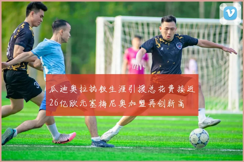 瓜迪奥拉执教生涯引援总花费接近26亿欧元塞梅尼奥加盟再创新高