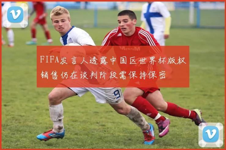 FIFA发言人透露中国区世界杯版权销售仍在谈判阶段需保持保密