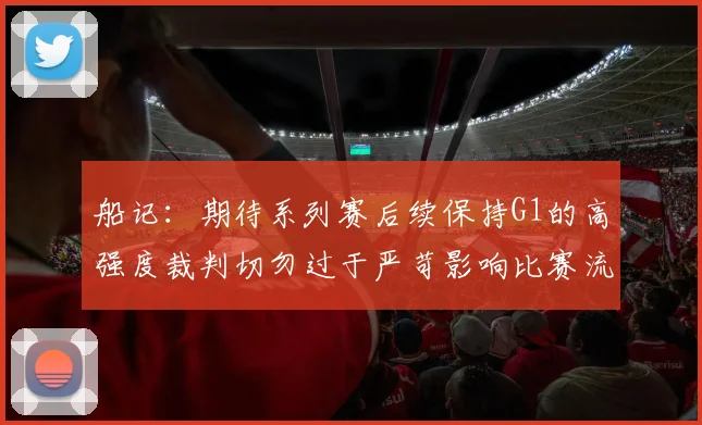 船记：期待系列赛后续保持G1的高强度裁判切勿过于严苛影响比赛流畅性