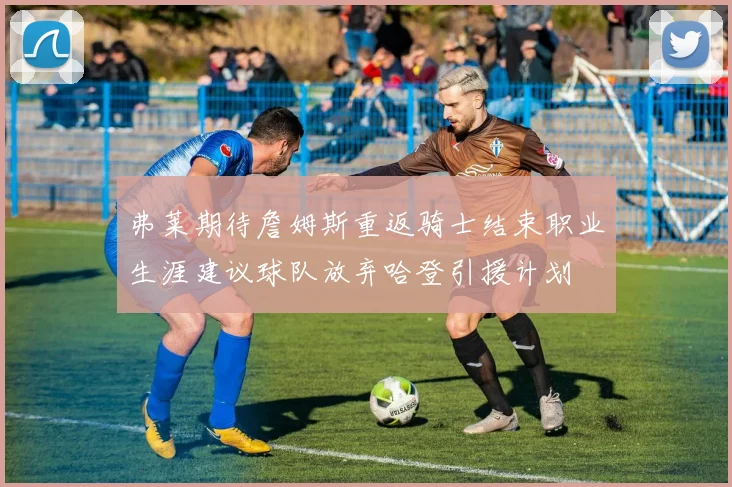 弗莱期待詹姆斯重返骑士结束职业生涯建议球队放弃哈登引援计划