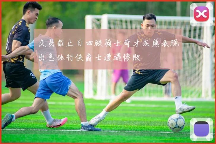 交易截止日回顾骑士奇才灰熊表现出色独行侠爵士遭遇惨败
