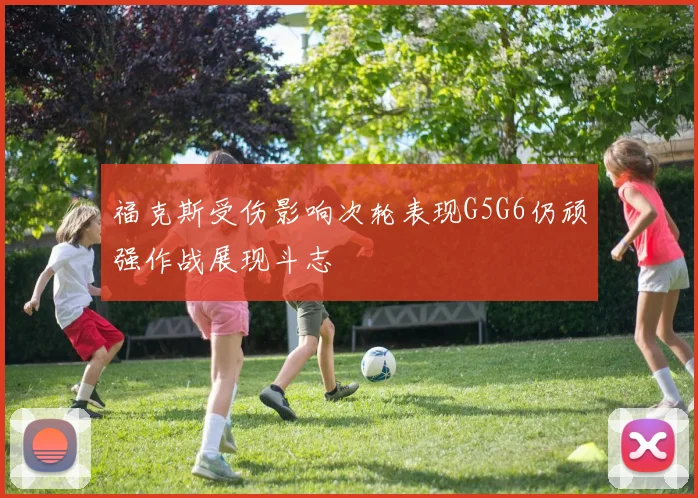 福克斯受伤影响次轮表现G5G6仍顽强作战展现斗志