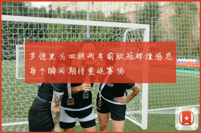 罗德里戈回顾两年前欧冠辉煌感恩每个瞬间期待重返赛场