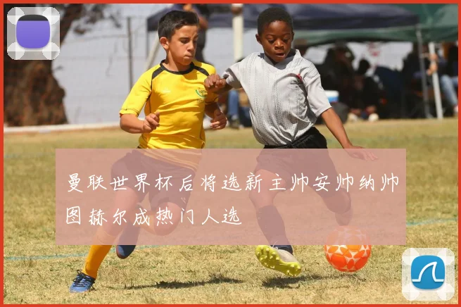 曼联世界杯后将选新主帅安帅纳帅图赫尔成热门人选